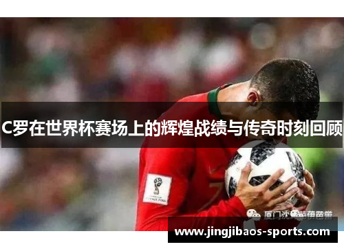 C罗在世界杯赛场上的辉煌战绩与传奇时刻回顾