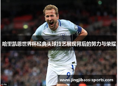 哈里凯恩世界杯经典头球技艺展现背后的努力与荣耀