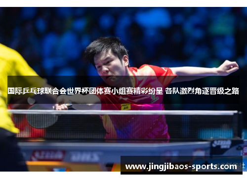 国际乒乓球联合会世界杯团体赛小组赛精彩纷呈 各队激烈角逐晋级之路