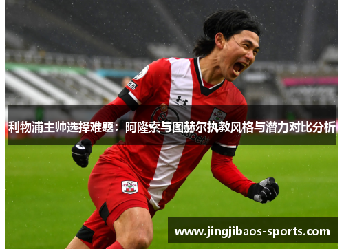 利物浦主帅选择难题：阿隆索与图赫尔执教风格与潜力对比分析